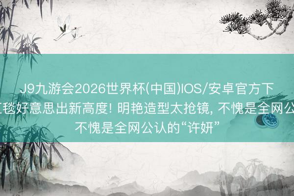J9九游会2026世界杯(中国)IOS/安卓官方下载 赵露想红毯好意思出新高度! 明艳造型太抢镜， 不愧是全网公认的“许妍”
