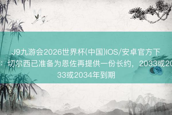 J9九游会2026世界杯(中国)IOS/安卓官方下载 斯基拉：切尔西已准备为恩佐再提供一份长约，2033或2034年到期