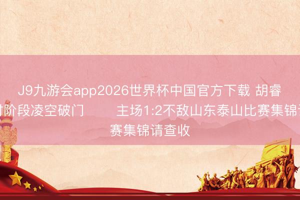 J9九游会app2026世界杯中国官方下载 胡睿宝补时阶段凌空破门⚽️ 主场1:2不敌山东泰山比赛集锦请查收