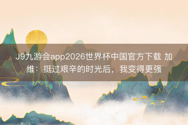 J9九游会app2026世界杯中国官方下载 加维：挺过艰辛的时光后，我变得更强
