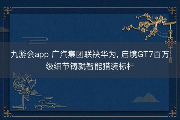 九游会app 广汽集团联袂华为， 启境GT7百万级细节铸就智能猎装标杆
