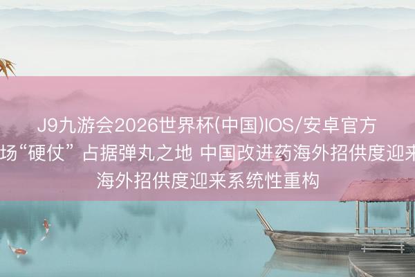 J9九游会2026世界杯(中国)IOS/安卓官方下载 打赢两场“硬仗” 占据弹丸之地 中国改进药海外招供度迎来系统性重构