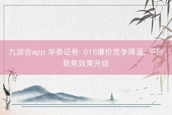 九游会app 华泰证券: 618廉价竞争降温， 平台聚焦效果升级