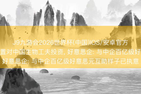 J9九游会2026世界杯(中国)IOS/安卓官方下载 好意思议员: 要放置对中国生物工夫投资， 好意思企: 与中企百亿级好意思元互助样子已执意