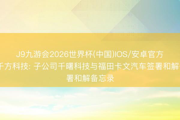 J9九游会2026世界杯(中国)IOS/安卓官方下载 千方科技: 子公司千曙科技与福田卡文汽车签署和解备忘录