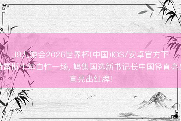 J9九游会2026世界杯(中国)IOS/安卓官方下载 古特雷斯十年白忙一场， 鸠集国选新书记长中国径直亮出红牌!