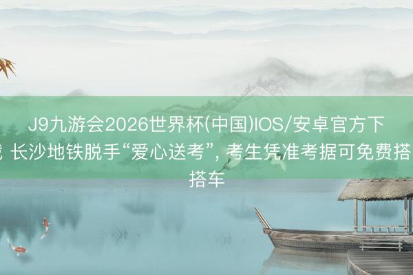 J9九游会2026世界杯(中国)IOS/安卓官方下载 长沙地铁脱手“爱心送考”, 考生凭准考据可免费搭车