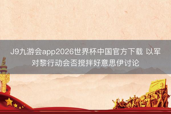 J9九游会app2026世界杯中国官方下载 以军对黎行动会否搅拌好意思伊讨论
