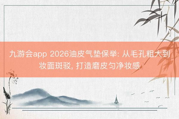 九游会app 2026油皮气垫保举: 从毛孔粗大到妆面斑驳， 打造磨皮匀净妆感