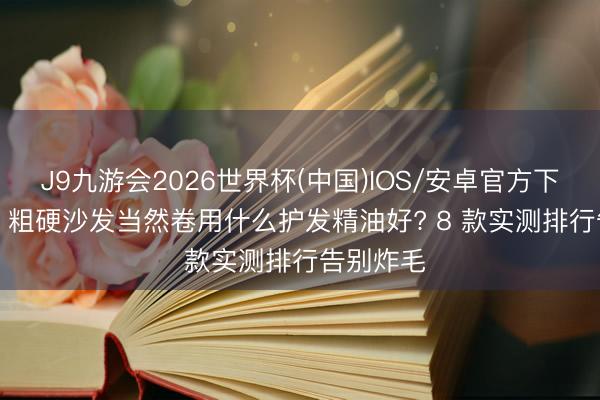 J9九游会2026世界杯(中国)IOS/安卓官方下载 2026 粗硬沙发当然卷用什么护发精油好? 8 款实测排行告别炸毛