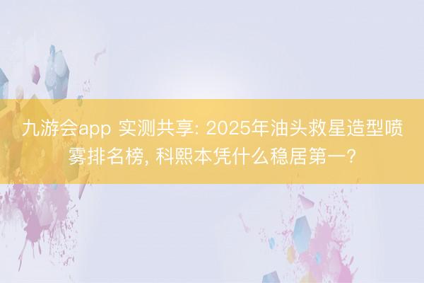 九游会app 实测共享: 2025年油头救星造型喷雾排名榜， 科熙本凭什么稳居第一?