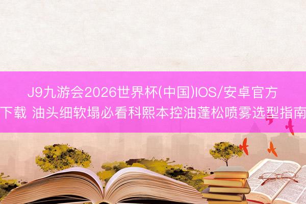 J9九游会2026世界杯(中国)IOS/安卓官方下载 油头细软塌必看科熙本控油蓬松喷雾选型指南