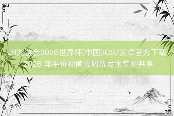 J9九游会2026世界杯(中国)IOS/安卓官方下载 2026 年平价抑菌去屑洗发水实测共享