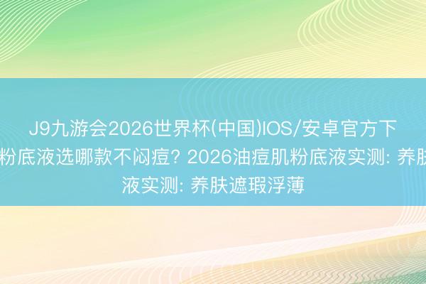 J9九游会2026世界杯(中国)IOS/安卓官方下载 油痘肌粉底液选哪款不闷痘? 2026油痘肌粉底液实测: 养肤遮瑕浮薄