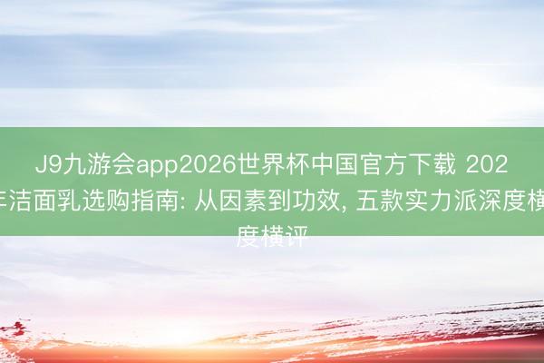 J9九游会app2026世界杯中国官方下载 2026年洁面乳选购指南: 从因素到功效， 五款实力派深度横评