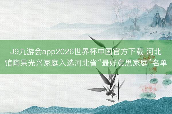 J9九游会app2026世界杯中国官方下载 河北馆陶杲光兴家庭入选河北省“最好意思家庭”名单