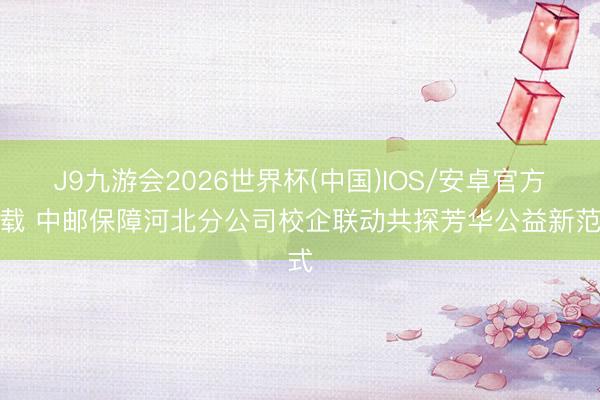 J9九游会2026世界杯(中国)IOS/安卓官方下载 中邮保障河北分公司校企联动共探芳华公益新范式