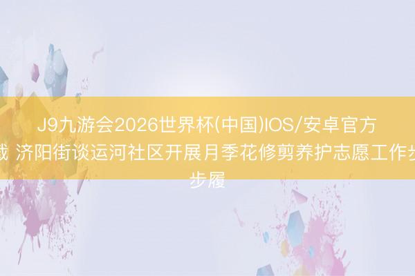 J9九游会2026世界杯(中国)IOS/安卓官方下载 济阳街谈运河社区开展月季花修剪养护志愿工作步履