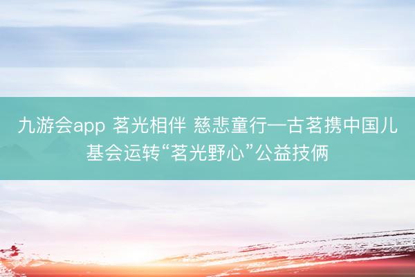 九游会app 茗光相伴 慈悲童行—古茗携中国儿基会运转“茗光野心”公益技俩