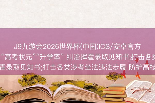 J9九游会2026世界杯(中国)IOS/安卓官方下载 教会部: 严禁炒作“高考状元”“升学率” 纠治挥霍录取见知书;打击各类涉考坐法违法步履 防护高技术舞弊