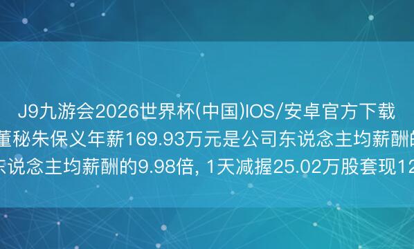 J9九游会2026世界杯(中国)IOS/安卓官方下载 ST南齐高管、董事、董秘朱保义年薪169.93万元是公司东说念主均薪酬的9.98倍， 1天减握25.02万股套现122.1万元