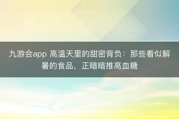 九游会app 高温天里的甜密背负：那些看似解暑的食品，正暗暗推高血糖