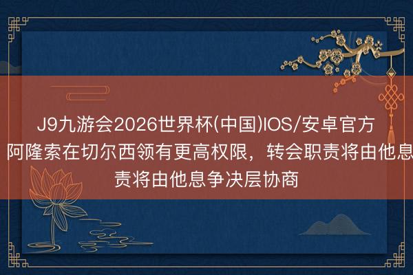 J9九游会2026世界杯(中国)IOS/安卓官方下载 BBC：阿隆索在切尔西领有更高权限，转会职责将由他息争决层协商