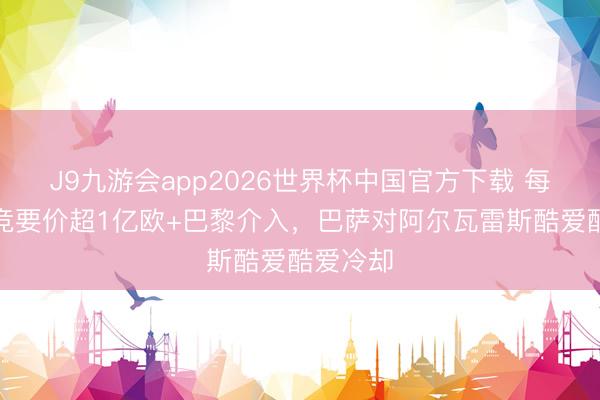 J9九游会app2026世界杯中国官方下载 每体：马竞要价超1亿欧+巴黎介入，巴萨对阿尔瓦雷斯酷爱酷爱冷却