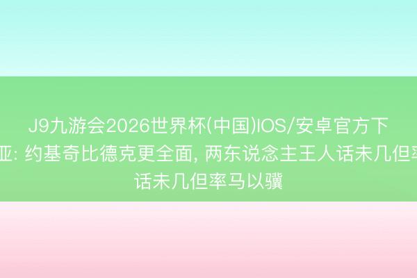 J9九游会2026世界杯(中国)IOS/安卓官方下载 巴里亚: 约基奇比德克更全面， 两东说念主王人话未几但率马以骥