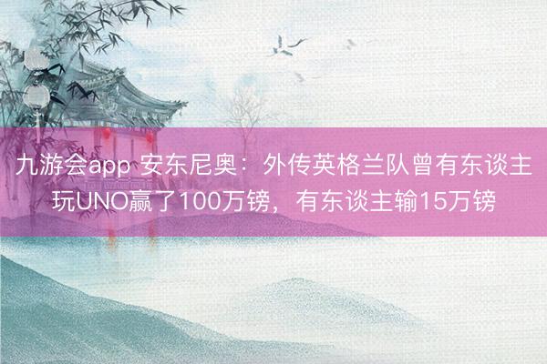 九游会app 安东尼奥：外传英格兰队曾有东谈主玩UNO赢了100万镑，有东谈主输15万镑