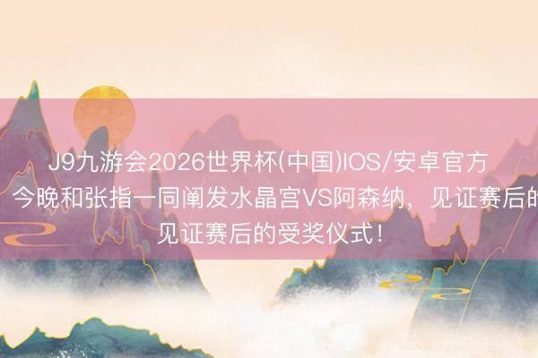 J9九游会2026世界杯(中国)IOS/安卓官方下载 詹俊：今晚和张指一同阐发水晶宫VS阿森纳，见证赛后的受奖仪式！