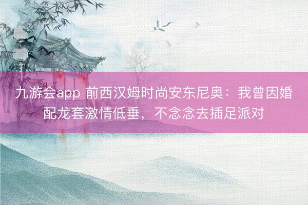 九游会app 前西汉姆时尚安东尼奥：我曾因婚配龙套激情低垂，不念念去插足派对