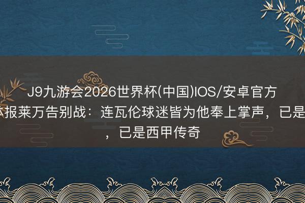 J9九游会2026世界杯(中国)IOS/安卓官方下载 世体报莱万告别战：连瓦伦球迷皆为他奉上掌声，已是西甲传奇