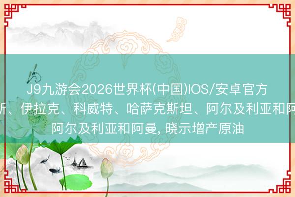 J9九游会2026世界杯(中国)IOS/安卓官方下载 沙特、俄罗斯、伊拉克、科威特、哈萨克斯坦、阿尔及利亚和阿曼， 晓示增产原油