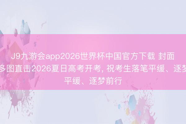 J9九游会app2026世界杯中国官方下载 封面荐读|多图直击2026夏日高考开考， 祝考生落笔平缓、逐梦前行