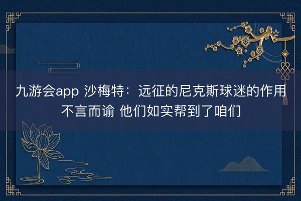 九游会app 沙梅特：远征的尼克斯球迷的作用不言而谕 他们如实帮到了咱们
