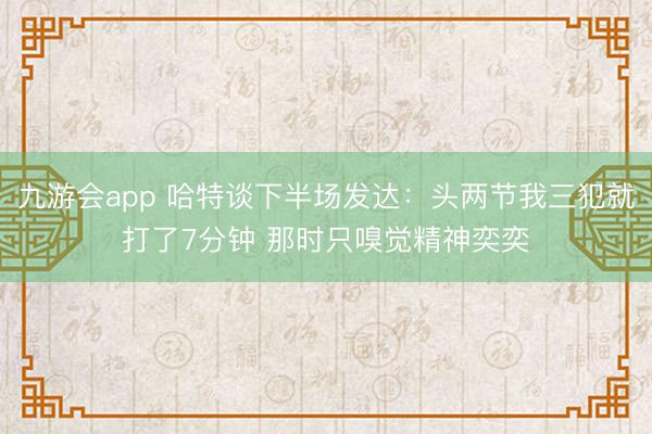 九游会app 哈特谈下半场发达：头两节我三犯就打了7分钟 那时只嗅觉精神奕奕