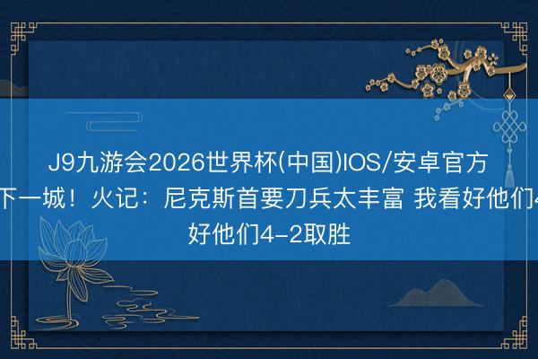 J9九游会2026世界杯(中国)IOS/安卓官方下载 先下一城！火记：尼克斯首要刀兵太丰富 我看好他们4-2取胜