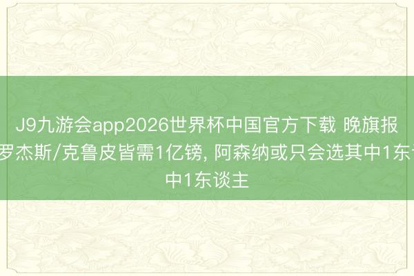 J9九游会app2026世界杯中国官方下载 晚旗报: 签罗杰斯/克鲁皮皆需1亿镑， 阿森纳或只会选其中1东谈主