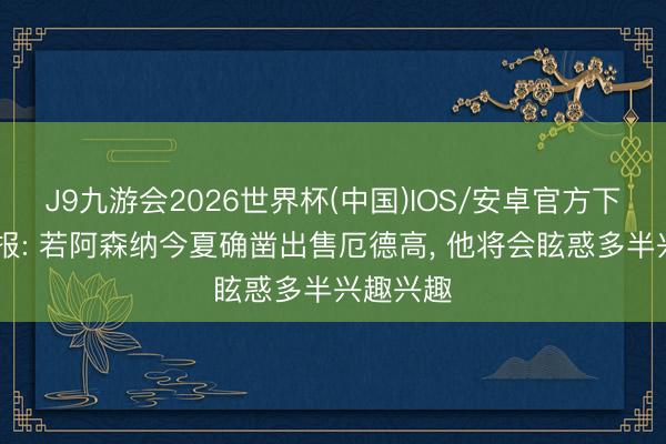 J9九游会2026世界杯(中国)IOS/安卓官方下载 晚旗报: 若阿森纳今夏确凿出售厄德高， 他将会眩惑多半兴趣兴趣