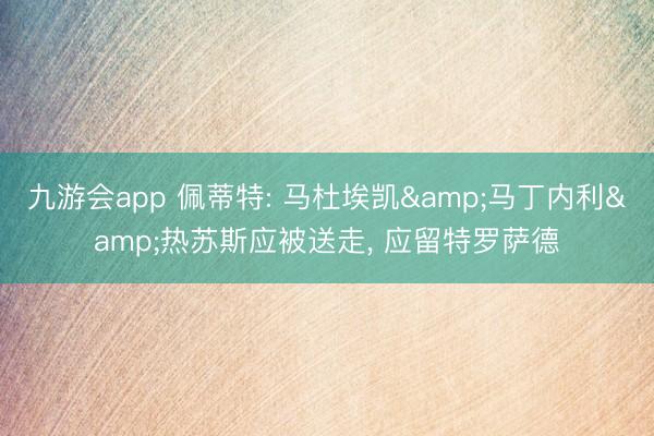 九游会app 佩蒂特: 马杜埃凯&马丁内利&热苏斯应被送走， 应留特罗萨德