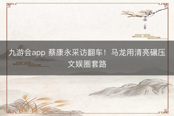 九游会app 蔡康永采访翻车！马龙用清亮碾压文娱圈套路
