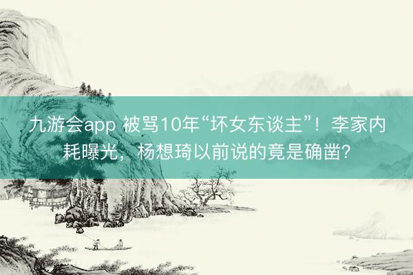九游会app 被骂10年“坏女东谈主”！李家内耗曝光，杨想琦以前说的竟是确凿？