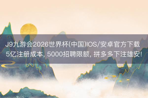 J9九游会2026世界杯(中国)IOS/安卓官方下载 5亿注册成本， 5000招聘限额， 拼多多下注雄安!