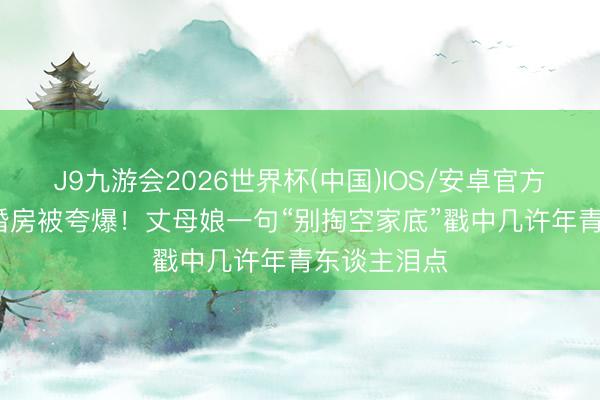 J9九游会2026世界杯(中国)IOS/安卓官方下载 40平婚房被夸爆！丈母娘一句“别掏空家底”戳中几许年青东谈主泪点