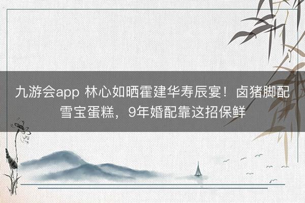 九游会app 林心如晒霍建华寿辰宴！卤猪脚配雪宝蛋糕，9年婚配靠这招保鲜