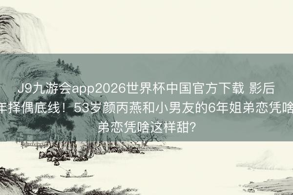 J9九游会app2026世界杯中国官方下载 影后温和20年择偶底线！53岁颜丙燕和小男友的6年姐弟恋凭啥这样甜？