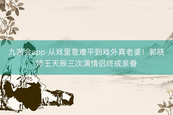 九游会app 从戏里意难平到戏外真老婆！郭晓婷王天辰三次演情侣终成亲眷