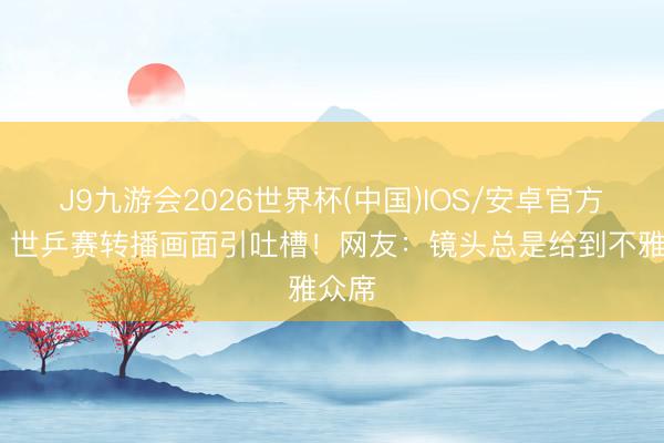 J9九游会2026世界杯(中国)IOS/安卓官方下载 世乒赛转播画面引吐槽！网友：镜头总是给到不雅众席
