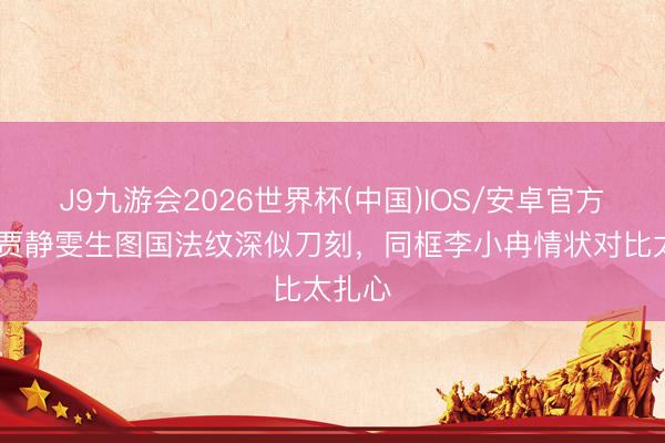 J9九游会2026世界杯(中国)IOS/安卓官方下载 贾静雯生图国法纹深似刀刻，同框李小冉情状对比太扎心